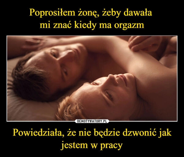 
    Poprosiłem żonę, żeby dawała 
mi znać kiedy ma orgazm Powiedziała, że nie będzie dzwonić jak jestem w pracy