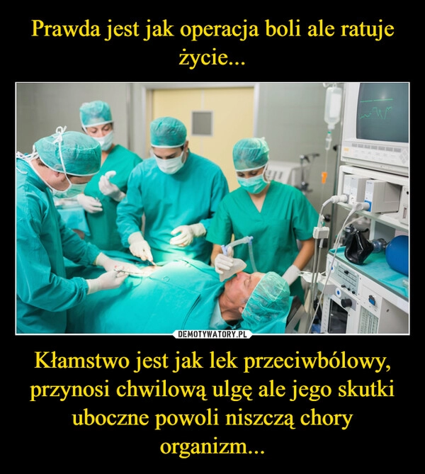 
    Prawda jest jak operacja boli ale ratuje życie... Kłamstwo jest jak lek przeciwbólowy,
przynosi chwilową ulgę ale jego skutki uboczne powoli niszczą chory organizm...