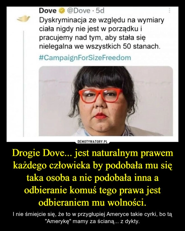 
    Drogie Dove... jest naturalnym prawem każdego człowieka by podobała mu się taka osoba a nie podobała inna a odbieranie komuś tego prawa jest odbieraniem mu wolności.