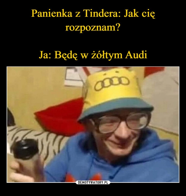 
    Panienka z Tindera: Jak cię rozpoznam?
Ja: Będę w żółtym Audi 