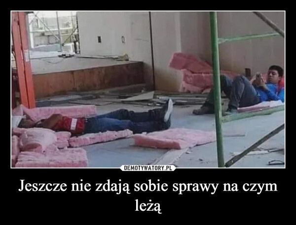 
    Jeszcze nie zdają sobie sprawy na czym leżą