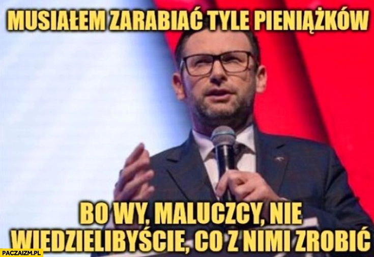 
    Obajtek musiałem zarabiać tyle pieniążków bo wy maluczcy nie wiedzielibyście co z nimi zrobić