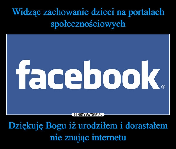 
    Widząc zachowanie dzieci na portalach społecznościowych Dziękuję Bogu iż urodziłem i dorastałem nie znając internetu