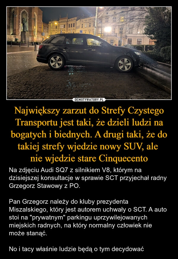 
    Największy zarzut do Strefy Czystego Transportu jest taki, że dzieli ludzi na bogatych i biednych. A drugi taki, że do takiej strefy wjedzie nowy SUV, ale 
nie wjedzie stare Cinquecento