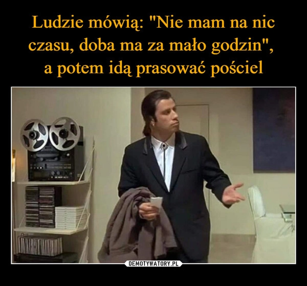 
    Ludzie mówią: "Nie mam na nic czasu, doba ma za mało godzin", 
a potem idą prasować pościel