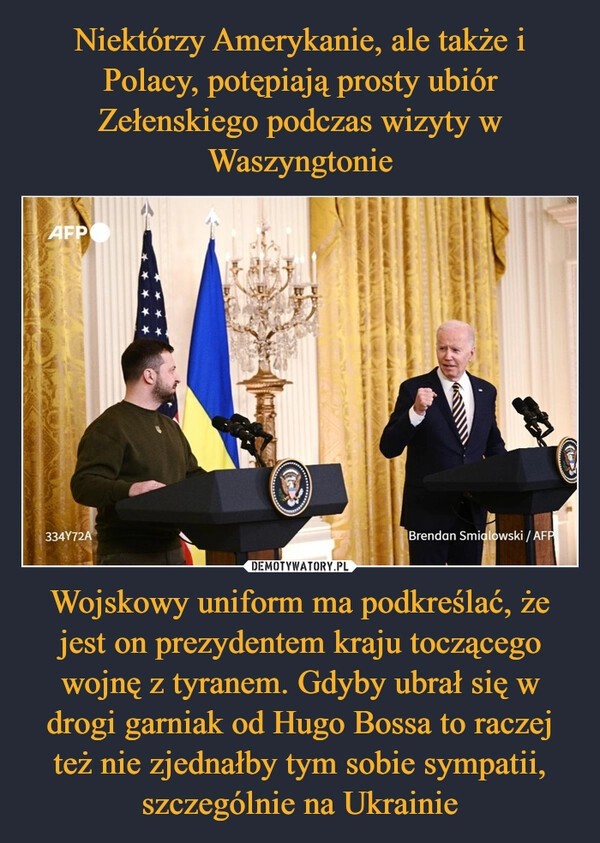 
    
Niektórzy Amerykanie, ale także i Polacy, potępiają prosty ubiór Zełenskiego podczas wizyty w Waszyngtonie Wojskowy uniform ma podkreślać, że jest on prezydentem kraju toczącego wojnę z tyranem. Gdyby ubrał się w drogi garniak od Hugo Bossa to raczej też nie zjednałby tym sobie sympatii, szczególnie na Ukrainie 