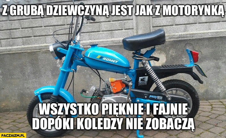 
    Z grubą dziewczyną jest jak z motorynka: wszystko pięknie i fajnie dopóki koledzy nie zobaczą