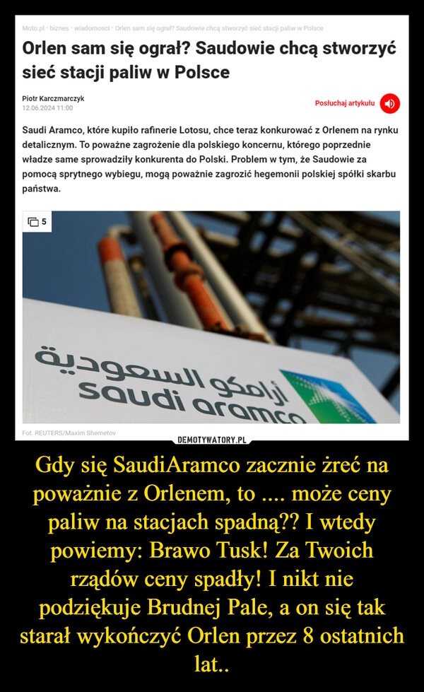 
    Gdy się SaudiAramco zacznie żreć na poważnie z Orlenem, to .... może ceny paliw na stacjach spadną?? I wtedy powiemy: Brawo Tusk! Za Twoich rządów ceny spadły! I nikt nie podziękuje Brudnej Pale, a on się tak starał wykończyć Orlen przez 8 ostatnich lat..