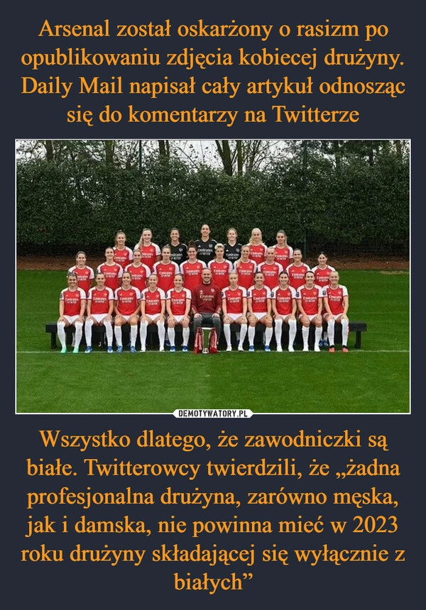 
    Arsenal został oskarżony o rasizm po opublikowaniu zdjęcia kobiecej drużyny. Daily Mail napisał cały artykuł odnosząc się do komentarzy na Twitterze Wszystko dlatego, że zawodniczki są białe. Twitterowcy twierdzili, że „żadna profesjonalna drużyna, zarówno męska, jak i damska, nie powinna mieć w 2023 roku drużyny składającej się wyłącznie z białych”