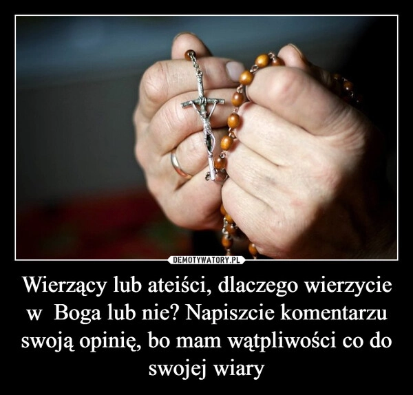 
    Wierzący lub ateiści, dlaczego wierzycie w  Boga lub nie? Napiszcie komentarzu swoją opinię, bo mam wątpliwości co do swojej wiary