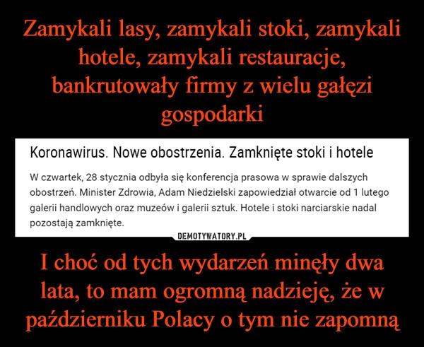 
    Zamykali lasy, zamykali stoki, zamykali hotele, zamykali restauracje, bankrutowały firmy z wielu gałęzi gospodarki I choć od tych wydarzeń minęły dwa lata, to mam ogromną nadzieję, że w październiku Polacy o tym nie zapomną