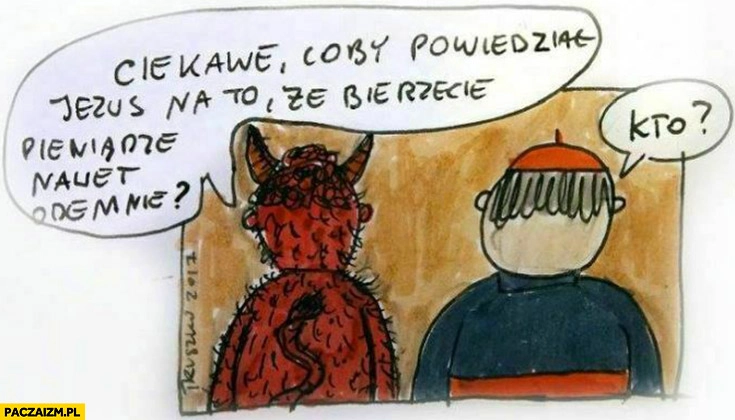 
    Ksiądz diabeł ciekawe coby powiedział Jezus na to, że bierzecie pieniądze nawet ode mnie, kto?