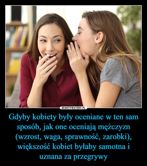 
    Gdyby kobiety były oceniane w ten sam sposób, jak one oceniają mężczyzn (wzrost, waga, sprawność, zarobki), większość kobiet byłaby samotna i uznana za przegrywy