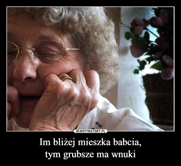 
    Im bliżej mieszka babcia,
tym grubsze ma wnuki