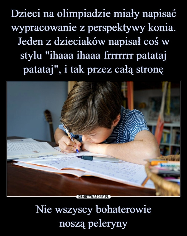 
    Dzieci na olimpiadzie miały napisać wypracowanie z perspektywy konia. Jeden z dzieciaków napisał coś w stylu "ihaaa ihaaa frrrrrrr patataj patataj", i tak przez całą stronę Nie wszyscy bohaterowie
noszą peleryny