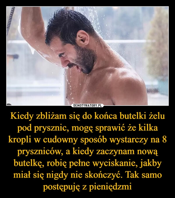 
    Kiedy zbliżam się do końca butelki żelu pod prysznic, mogę sprawić że kilka kropli w cudowny sposób wystarczy na 8 pryszniców, a kiedy zaczynam nową butelkę, robię pełne wyciskanie, jakby miał się nigdy nie skończyć. Tak samo postępuję z pieniędzmi