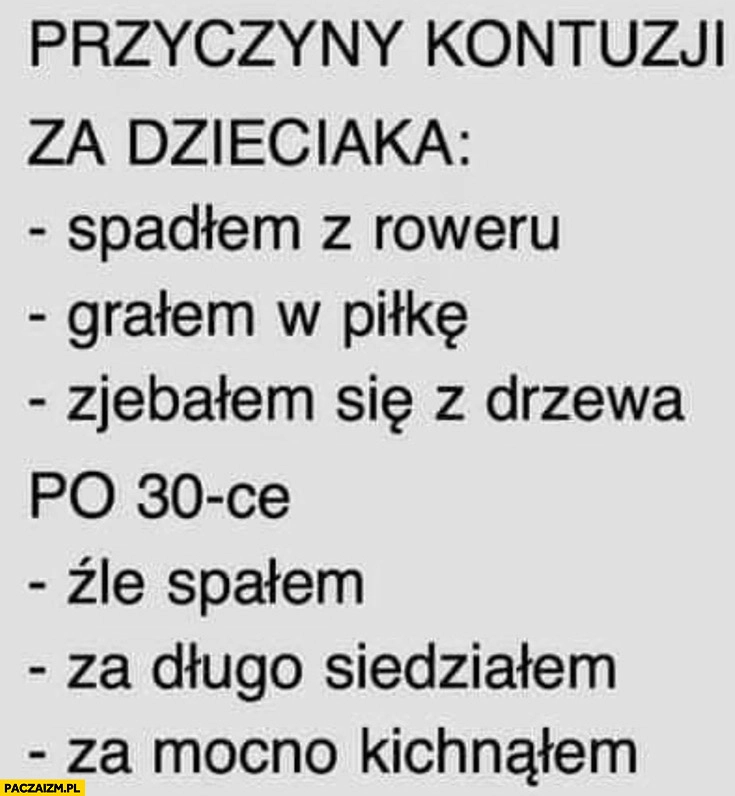
    Przyczyny kontuzji za dzieciaka: spadłem z roweru, grałem w piłkę, spadłem z drzewa, po 30tce źle spałem, za długo siedziałem, za mocno kichnąłem