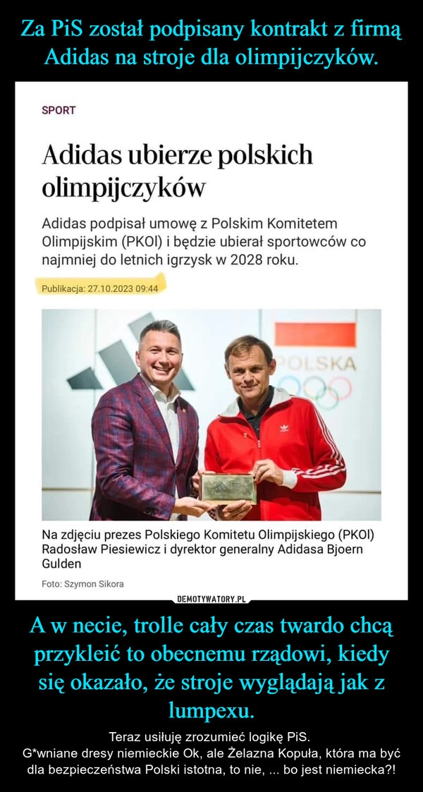 
    Za PiS został podpisany kontrakt z firmą Adidas na stroje dla olimpijczyków. A w necie, trolle cały czas twardo chcą przykleić to obecnemu rządowi, kiedy się okazało, że stroje wyglądają jak z lumpexu.