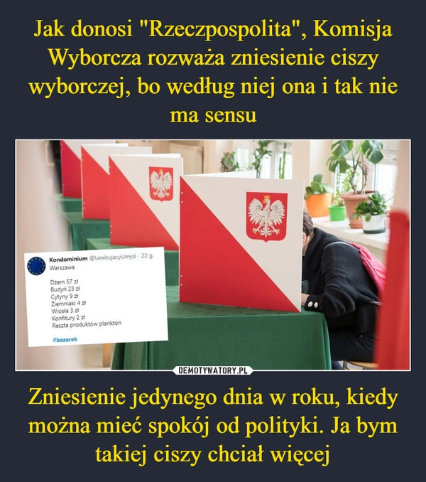 
    Jak donosi "Rzeczpospolita", Komisja Wyborcza rozważa zniesienie ciszy wyborczej, bo według niej ona i tak nie ma sensu Zniesienie jedynego dnia w roku, kiedy można mieć spokój od polityki. Ja bym takiej ciszy chciał więcej