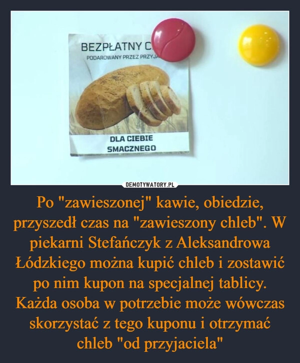 
    Po "zawieszonej" kawie, obiedzie, przyszedł czas na "zawieszony chleb". W piekarni Stefańczyk z Aleksandrowa Łódzkiego można kupić chleb i zostawić po nim kupon na specjalnej tablicy. Każda osoba w potrzebie może wówczas skorzystać z tego kuponu i otrzymać chleb "od przyjaciela"