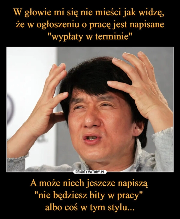 
    
W głowie mi się nie mieści jak widzę,
że w ogłoszeniu o pracę jest napisane "wypłaty w terminie" A może niech jeszcze napiszą
"nie będziesz bity w pracy"
albo coś w tym stylu... 