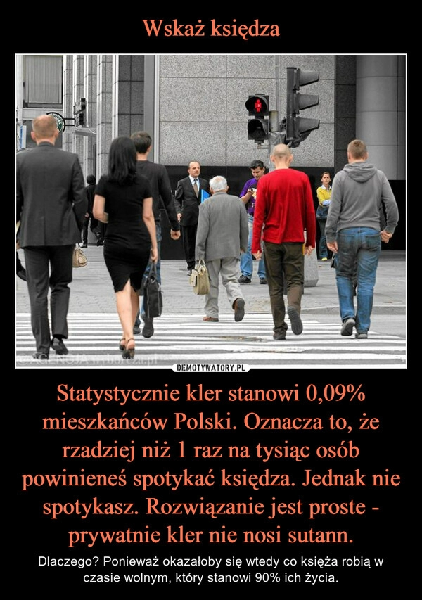 
    Wskaż księdza Statystycznie kler stanowi 0,09% mieszkańców Polski. Oznacza to, że rzadziej niż 1 raz na tysiąc osób powinieneś spotykać księdza. Jednak nie spotykasz. Rozwiązanie jest proste - prywatnie kler nie nosi sutann.