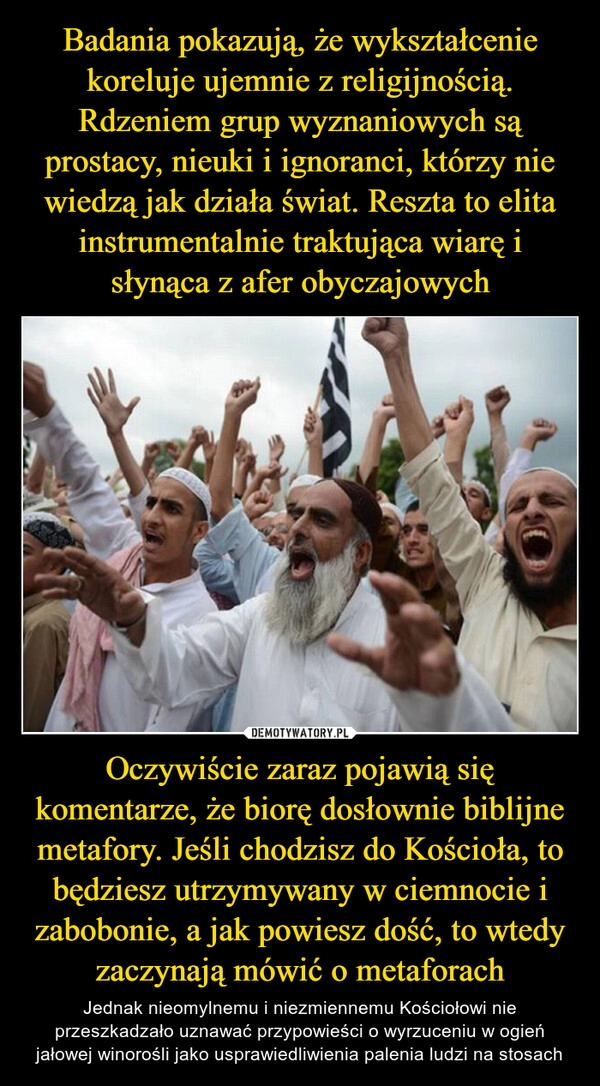 
    Badania pokazują, że wykształcenie koreluje ujemnie z religijnością. Rdzeniem grup wyznaniowych są prostacy, nieuki i ignoranci, którzy nie wiedzą jak działa świat. Reszta to elita instrumentalnie traktująca wiarę i słynąca z afer obyczajowych Oczywiście zaraz pojawią się komentarze, że biorę dosłownie biblijne metafory. Jeśli chodzisz do Kościoła, to będziesz utrzymywany w ciemnocie i zabobonie, a jak powiesz dość, to wtedy zaczynają mówić o metaforach