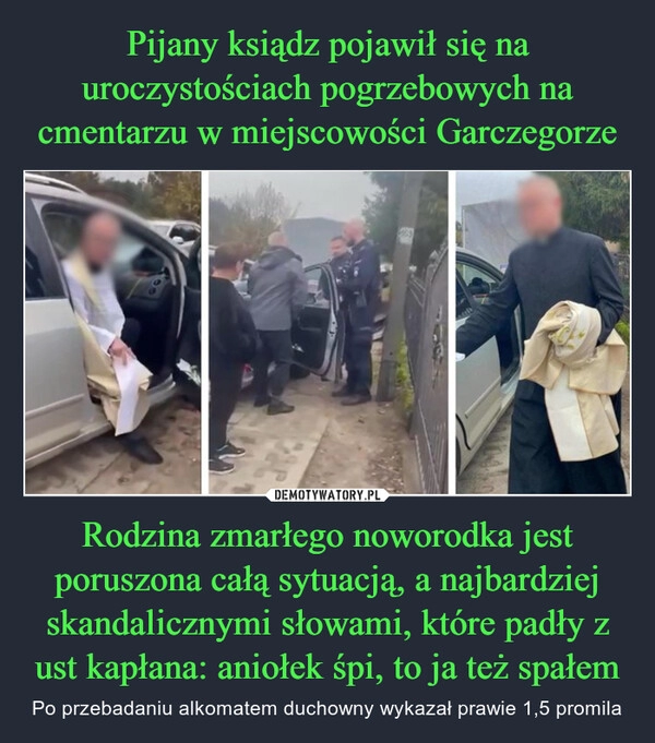 
    Pijany ksiądz pojawił się na uroczystościach pogrzebowych na cmentarzu w miejscowości Garczegorze Rodzina zmarłego noworodka jest poruszona całą sytuacją, a najbardziej skandalicznymi słowami, które padły z ust kapłana: aniołek śpi, to ja też spałem