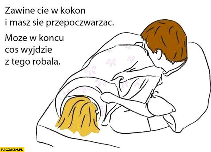 
    Zawinę Cię w kokon i masz się przepoczwarzać może w końcu coś wyjdzie z tego robala