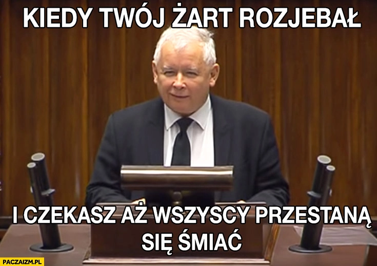 
    Kaczyński w sejmie kiedy twój żart rozjebał i czekasz aż wszyscy przestana się śmiać