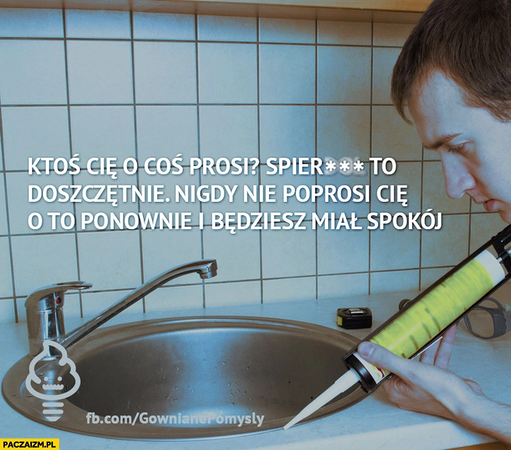 
    Ktoś Cię o coś prosi spieprz to doszczętnie, nigdy nie poprosi Cię o to ponownie