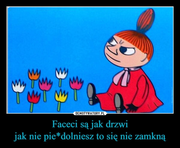 
    Faceci są jak drzwi
jak nie pie*dolniesz to się nie zamkną