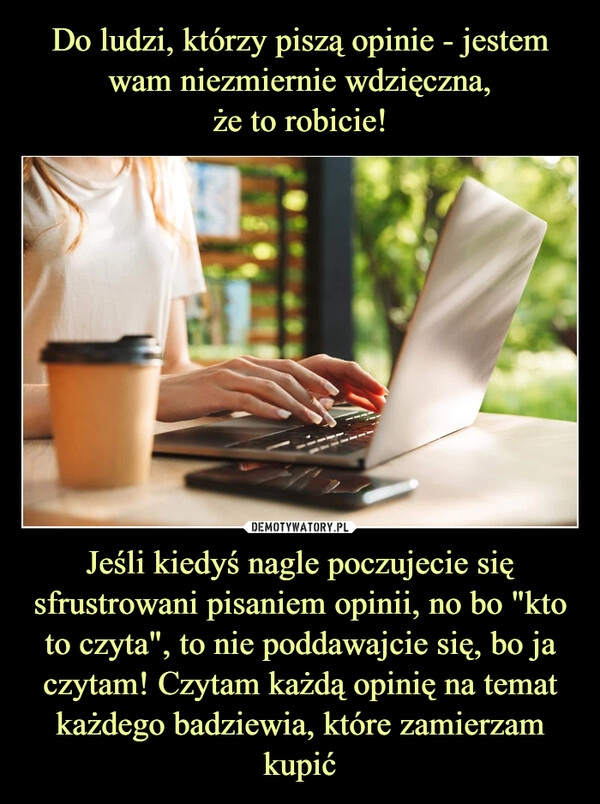 
    Do ludzi, którzy piszą opinie - jestem wam niezmiernie wdzięczna,
że to robicie! Jeśli kiedyś nagle poczujecie się sfrustrowani pisaniem opinii, no bo "kto to czyta", to nie poddawajcie się, bo ja czytam! Czytam każdą opinię na temat każdego badziewia, które zamierzam kupić