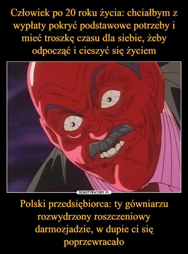 
    Człowiek po 20 roku życia: chciałbym z wypłaty pokryć podstawowe potrzeby i mieć troszkę czasu dla siebie, żeby odpocząć i cieszyć się życiem Polski przedsiębiorca: ty gówniarzu rozwydrzony roszczeniowy darmozjadzie, w dupie ci się poprzewracało