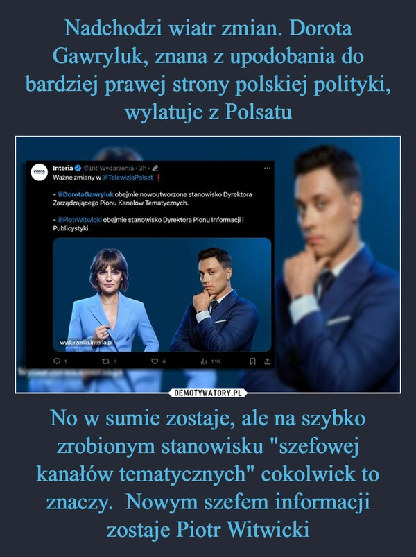 
    Nadchodzi wiatr zmian. Dorota Gawryluk, znana z upodobania do bardziej prawej strony polskiej polityki, wylatuje z Polsatu No w sumie zostaje, ale na szybko zrobionym stanowisku "szefowej kanałów tematycznych" cokolwiek to znaczy.  Nowym szefem informacji zostaje Piotr Witwicki