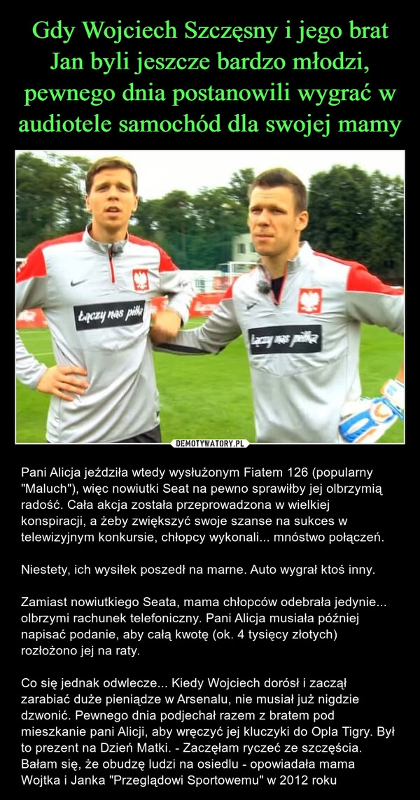 
    Gdy Wojciech Szczęsny i jego brat Jan byli jeszcze bardzo młodzi, pewnego dnia postanowili wygrać w audiotele samochód dla swojej mamy