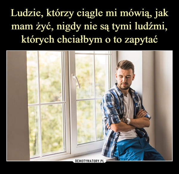 
    Ludzie, którzy ciągle mi mówią, jak mam żyć, nigdy nie są tymi ludźmi, których chciałbym o to zapytać