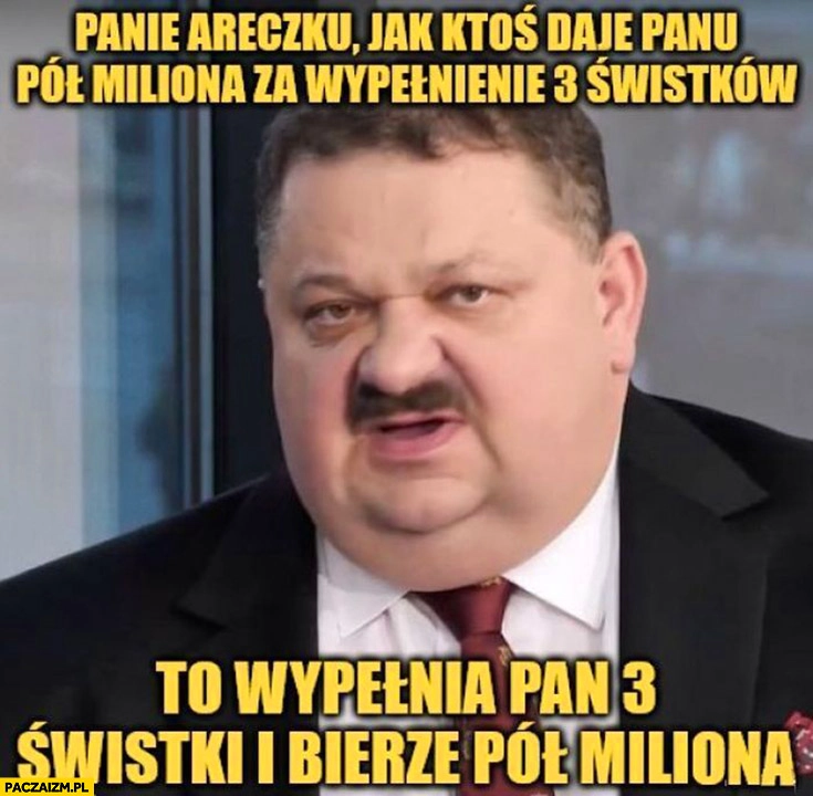 
    Panie Areczku jak ktoś daje panu pół miliona za wypełnienie 3 świstków to wypełnia pan 3 świstki i bierze pół miliona