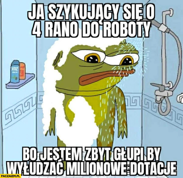 
    Ja szykujący się o 4 rano do roboty bo jestem zbyt głupi by wyłudzać milionowe dotacje