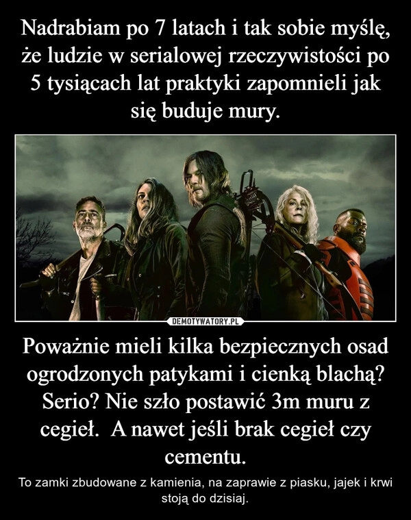 
    
Nadrabiam po 7 latach i tak sobie myślę, że ludzie w serialowej rzeczywistości po 5 tysiącach lat praktyki zapomnieli jak się buduje mury. Poważnie mieli kilka bezpiecznych osad ogrodzonych patykami i cienką blachą? Serio? Nie szło postawić 3m muru z cegieł. A nawet jeśli brak cegieł czy cementu. 