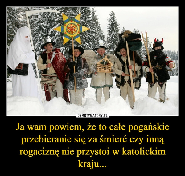 
    Ja wam powiem, że to całe pogańskie przebieranie się za śmierć czy inną rogaciznę nie przystoi w katolickim kraju...