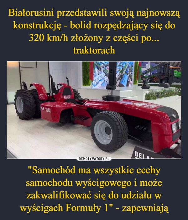 
    Białorusini przedstawili swoją najnowszą konstrukcję - bolid rozpędzający się do 320 km/h złożony z części po... traktorach "Samochód ma wszystkie cechy samochodu wyścigowego i może zakwalifikować się do udziału w wyścigach Formuły 1" - zapewniają