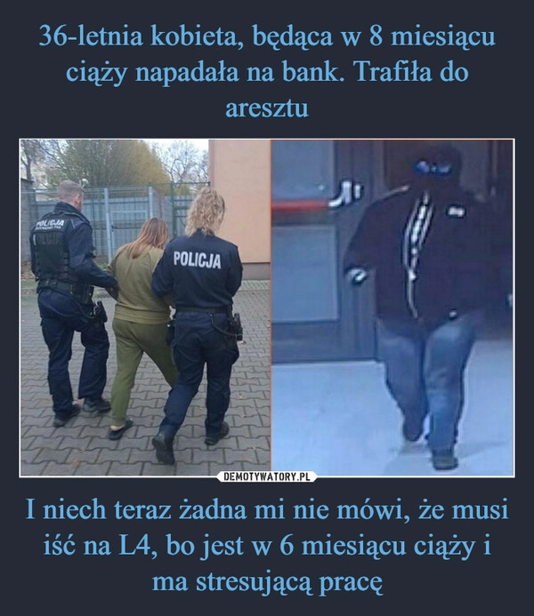 
    36-letnia kobieta, będąca w 8 miesiącu ciąży napadała na bank. Trafiła do aresztu I niech teraz żadna mi nie mówi, że musi iść na L4, bo jest w 6 miesiącu ciąży i ma stresującą pracę