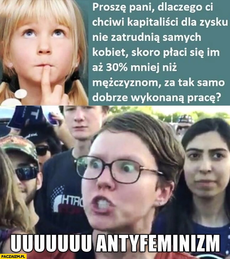
    Proszę pani dlaczego kapitaliści nie zatrudnią dla zysku samych kobiet skoro płaci im się 30% procent mniej niż mężczyznom za tak samo dobrze wykonaną pracę? Uuu antyfeminizm
