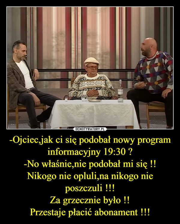 
    -Ojciec,jak ci się podobał nowy program informacyjny 19:30 ?
-No właśnie,nie podobał mi się !!
Nikogo nie opluli,na nikogo nie poszczuli !!!
Za grzecznie było !!
Przestaje płacić abonament !!!