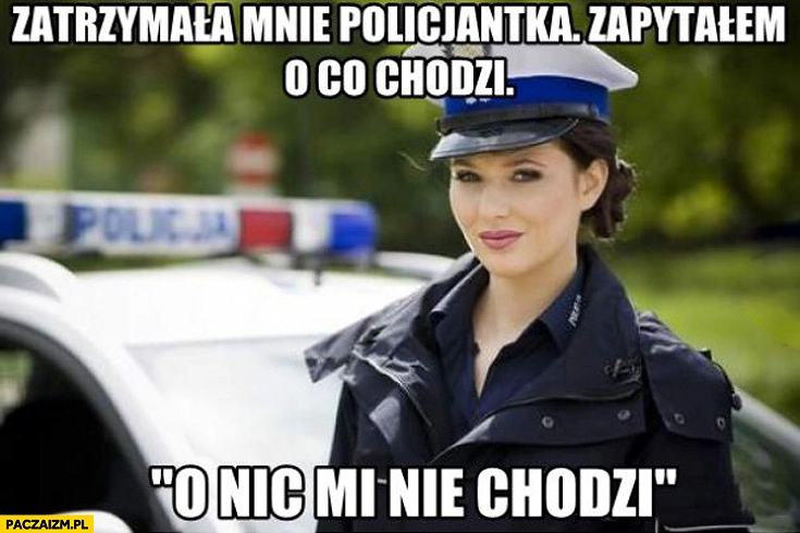 
    Zatrzymała mnie policjantka zapytałem o co chodzi? O nic mi nie chodzi