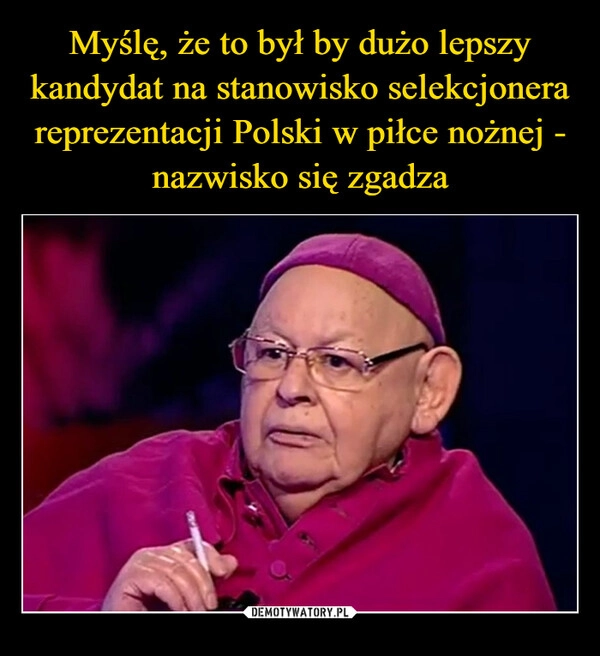 
    Myślę, że to był by dużo lepszy kandydat na stanowisko selekcjonera reprezentacji Polski w piłce nożnej - nazwisko się zgadza