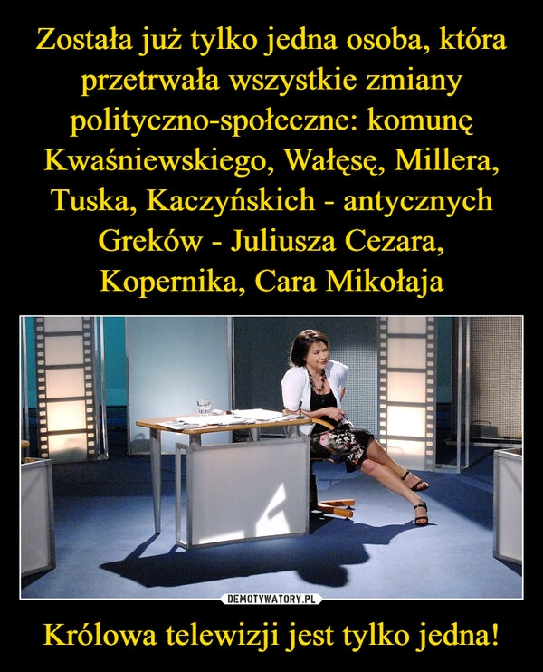 
    Została już tylko jedna osoba, która przetrwała wszystkie zmiany polityczno-społeczne: komunę Kwaśniewskiego, Wałęsę, Millera, Tuska, Kaczyńskich - antycznych Greków - Juliusza Cezara, Kopernika, Cara Mikołaja Królowa telewizji jest tylko jedna!