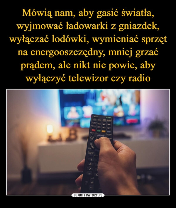 
    Mówią nam, aby gasić światła, wyjmować ładowarki z gniazdek, wyłączać lodówki, wymieniać sprzęt na energooszczędny, mniej grzać prądem, ale nikt nie powie, aby wyłączyć telewizor czy radio