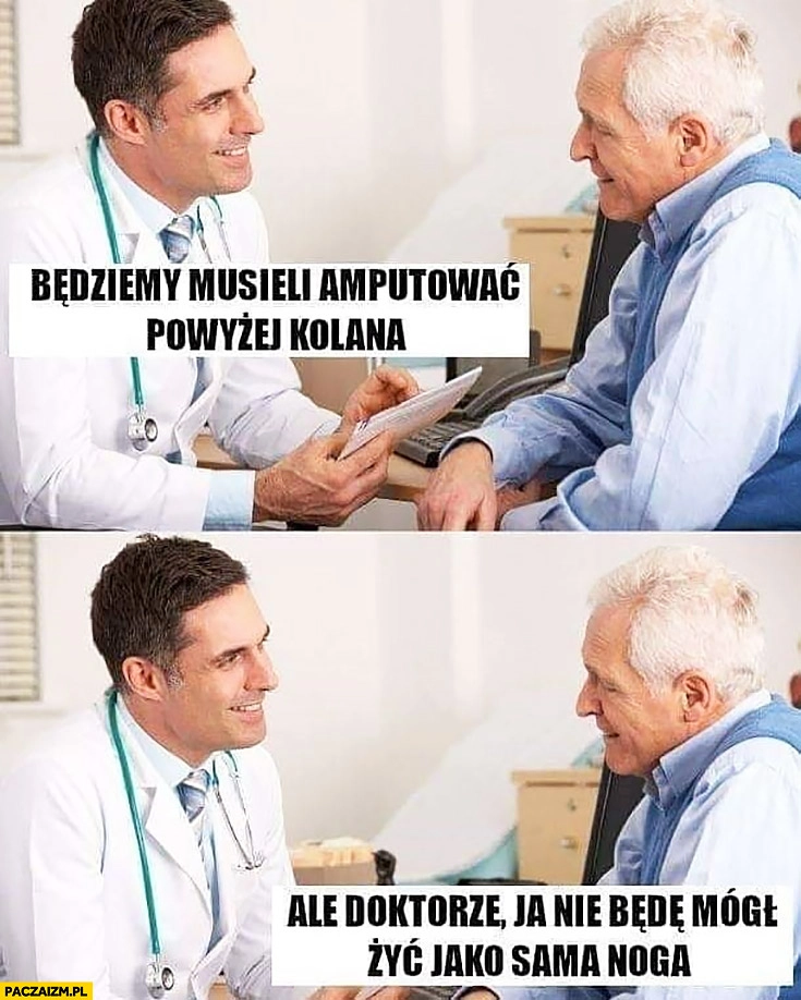 
    Będziemy musieli amputować powyżej kolana ale doktorze ja nie będę mógł żyć jako sama noga